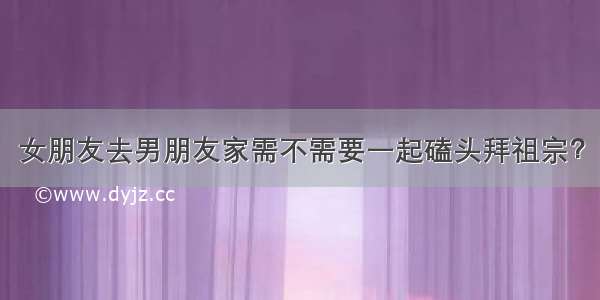 女朋友去男朋友家需不需要一起磕头拜祖宗？