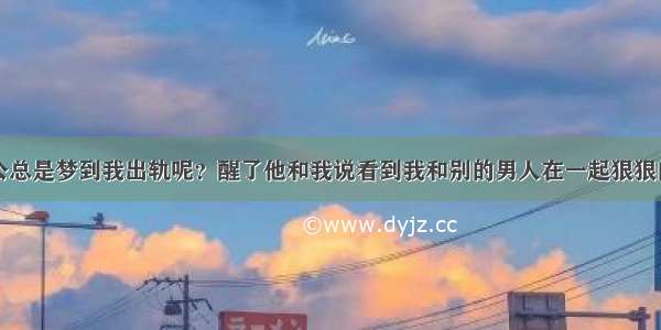 为什么我老公总是梦到我出轨呢？醒了他和我说看到我和别的男人在一起狠狠的打了我一顿