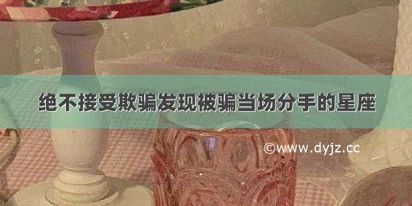 绝不接受欺骗发现被骗当场分手的星座