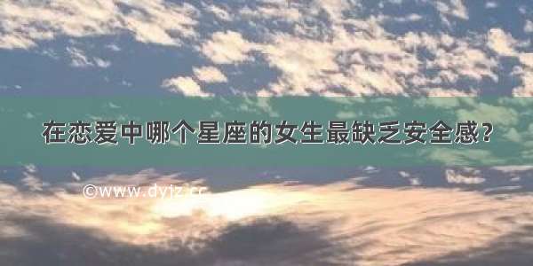 在恋爱中哪个星座的女生最缺乏安全感？