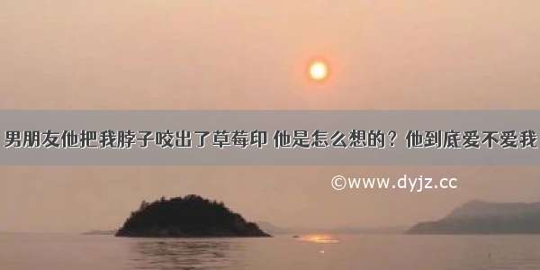 男朋友他把我脖子咬出了草莓印 他是怎么想的？他到底爱不爱我