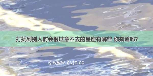 打扰到别人时会很过意不去的星座有哪些 你知道吗？