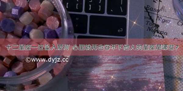 十二星座一旦坠入爱河 心里就再也容不下他人的星座是哪些？