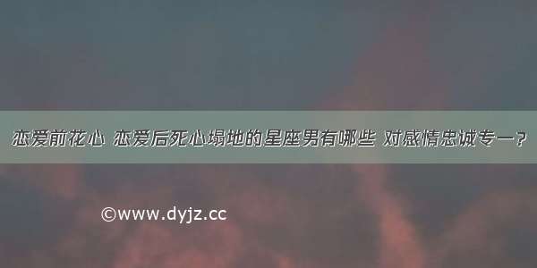 恋爱前花心 恋爱后死心塌地的星座男有哪些 对感情忠诚专一？