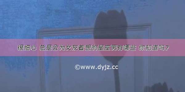 很细心 总是会为女友着想的星座男有哪些 你知道吗？