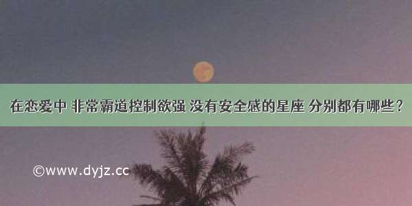 在恋爱中 非常霸道控制欲强 没有安全感的星座 分别都有哪些？