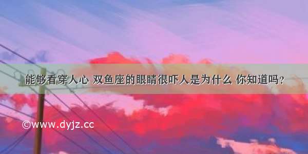 能够看穿人心 双鱼座的眼睛很吓人是为什么 你知道吗？