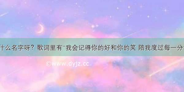 这首歌叫什么名字呀？歌词里有“我会记得你的好和你的笑 陪我度过每一分和每一秒？