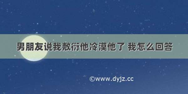 男朋友说我敷衍他冷漠他了 我怎么回答