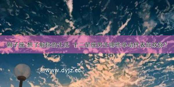 狮子座:想了解你的生活  十二星座男生哪些举动代表喜欢你？