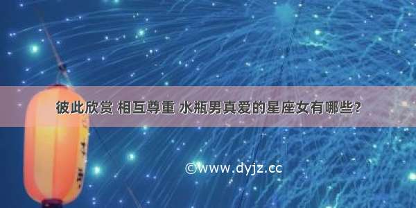 彼此欣赏 相互尊重 水瓶男真爱的星座女有哪些？