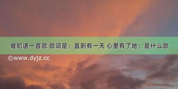 谁知道一首歌 歌词是；直到有一天 心里有了她；是什么歌