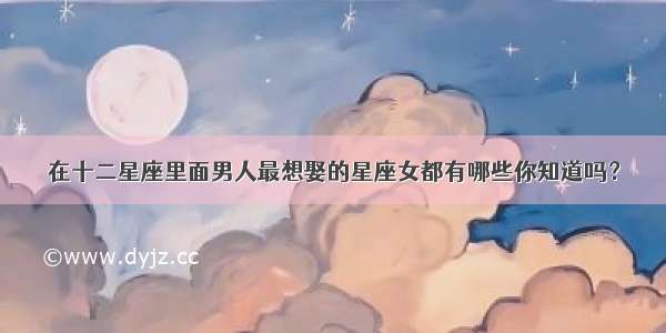 在十二星座里面男人最想娶的星座女都有哪些你知道吗？