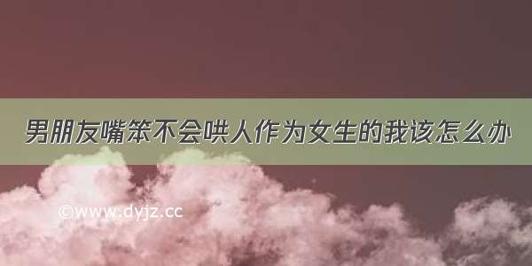 男朋友嘴笨不会哄人作为女生的我该怎么办