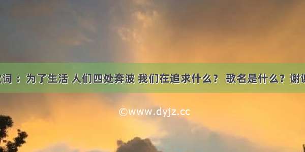 歌词 ：为了生活 人们四处奔波 我们在追求什么？ 歌名是什么？谢谢！