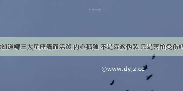 你知道哪三大星座表面活泼 内心孤独 不是喜欢伪装 只是害怕受伤吗？