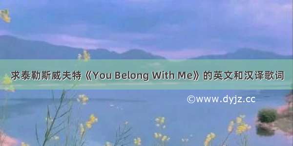 求泰勒斯威夫特《You Belong With Me》的英文和汉译歌词