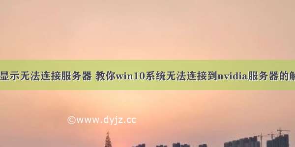 驱动大师显示无法连接服务器 教你win10系统无法连接到nvidia服务器的解决教程...