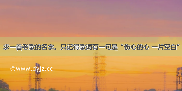 求一首老歌的名字。只记得歌词有一句是“伤心的心 一片空白”