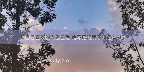 和自己喜欢的人告白后 他不搭理我了该怎么办？