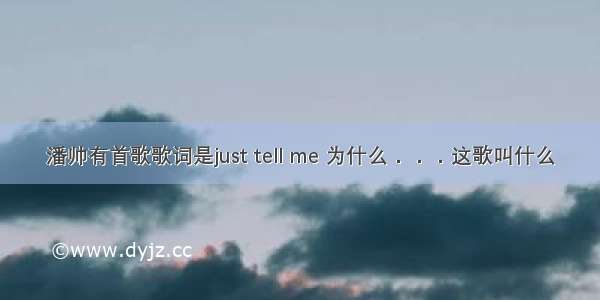 潘帅有首歌歌词是just tell me 为什么．．．这歌叫什么