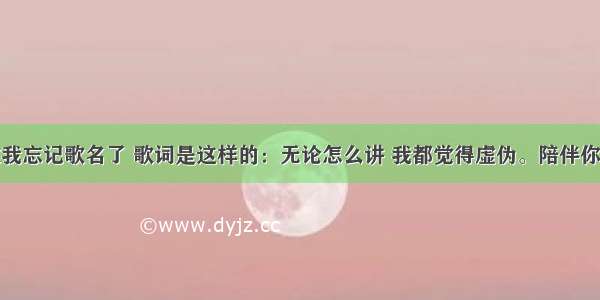 有首歌我忘记歌名了 歌词是这样的：无论怎么讲 我都觉得虚伪。陪伴你那么久