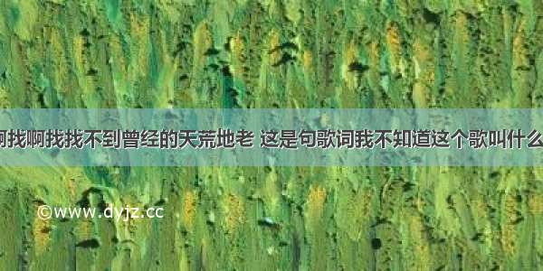 我找啊找啊找啊找找不到曾经的天荒地老 这是句歌词我不知道这个歌叫什么名字 跪求。