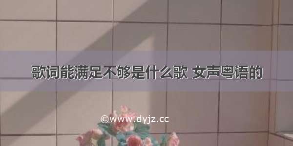 歌词能满足不够是什么歌 女声粤语的