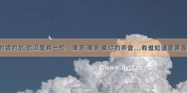 有一首男的唱的歌 歌词里有一句：滴答 滴答 象你的声音…有谁知道是哪首吗？  谢谢