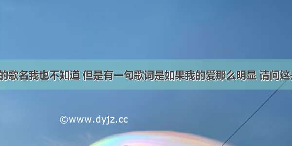 有一首歌的歌名我也不知道 但是有一句歌词是如果我的爱那么明显 请问这是什么歌？