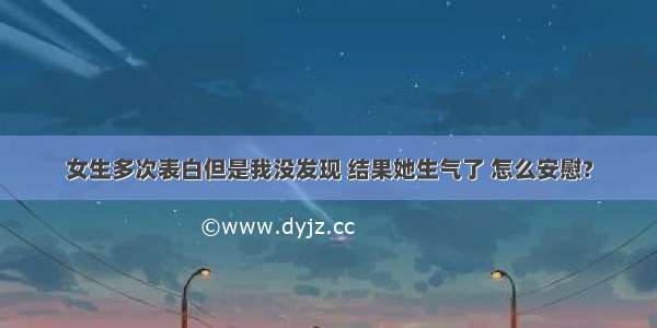 女生多次表白但是我没发现 结果她生气了 怎么安慰?