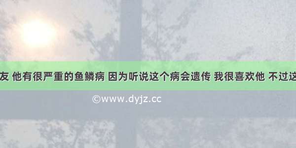 我的男朋友 他有很严重的鱼鳞病 因为听说这个病会遗传 我很喜欢他 不过这点我实在