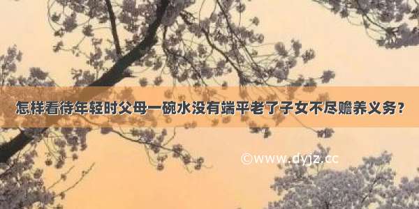 怎样看待年轻时父母一碗水没有端平老了子女不尽赡养义务？