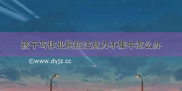 孩子写作业拖拉注意力不集中怎么办