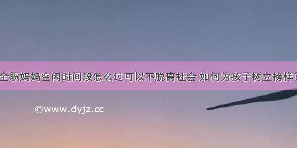 全职妈妈空闲时间段怎么过可以不脱离社会 如何为孩子树立榜样？