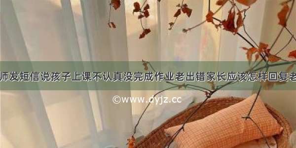 老师发短信说孩子上课不认真没完成作业老出错家长应该怎样回复老师