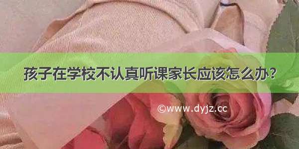 孩子在学校不认真听课家长应该怎么办？