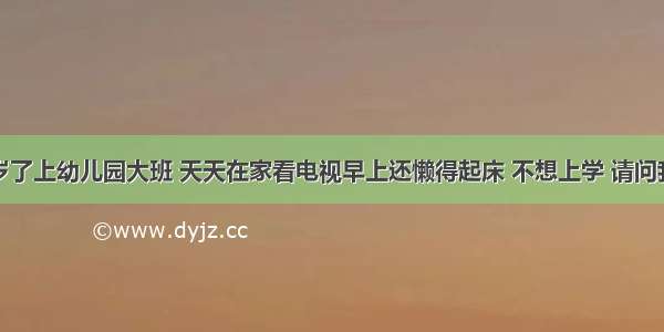 我孩子六岁了上幼儿园大班 天天在家看电视早上还懒得起床 不想上学 请问我该怎么办