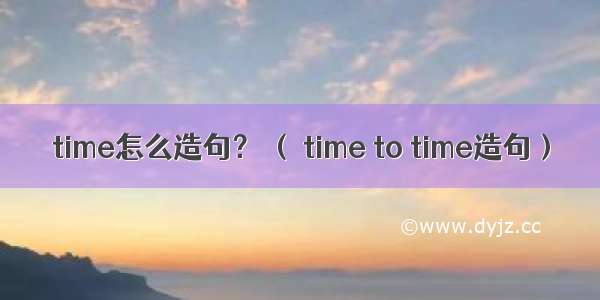 time怎么造句？ （ time to time造句）