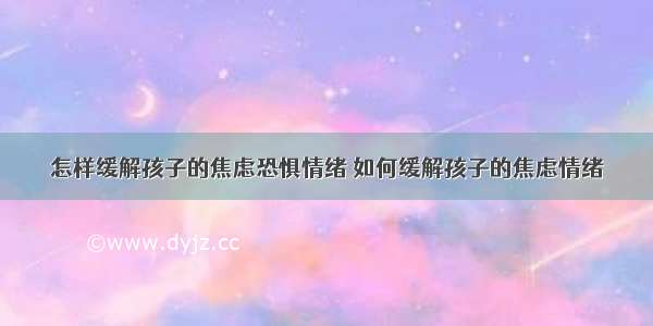 怎样缓解孩子的焦虑恐惧情绪 如何缓解孩子的焦虑情绪