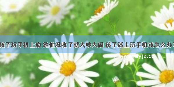 孩子玩手机上瘾 给他没收了就大吵大闹 孩子迷上玩手机该怎么办？