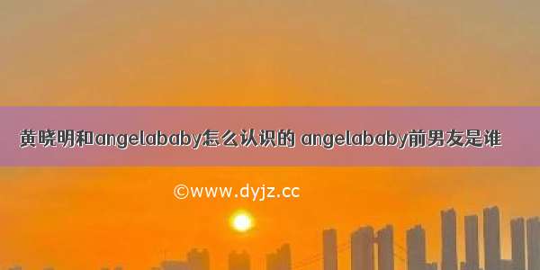 黄晓明和angelababy怎么认识的 angelababy前男友是谁