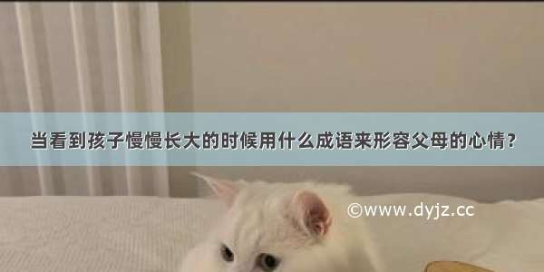 当看到孩子慢慢长大的时候用什么成语来形容父母的心情？