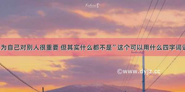 “自己以为自己对别人很重要 但其实什么都不是”这个可以用什么四字词语来形容？