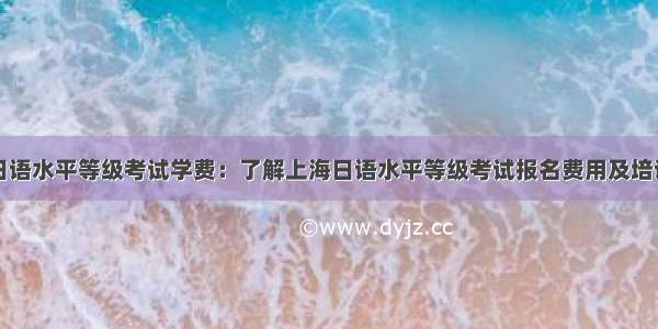 上海日语水平等级考试学费：了解上海日语水平等级考试报名费用及培训机构