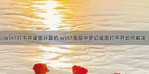 win7打不开桌面计算机 win7电脑中梦幻桌面打不开如何解决