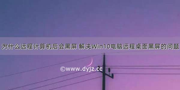 为什么远程计算机后会黑屏 解决Win10电脑远程桌面黑屏的问题