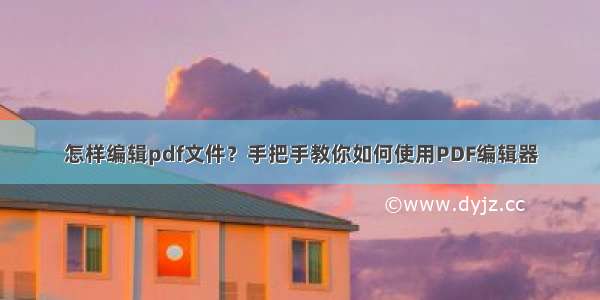 怎样编辑pdf文件？手把手教你如何使用PDF编辑器