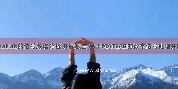 基于matlab的信号频谱分析 开题报告 基于MATLAB的数字信号处理开题报告