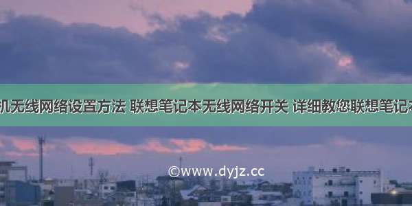 联想 计算机无线网络设置方法 联想笔记本无线网络开关 详细教您联想笔记本无线网络